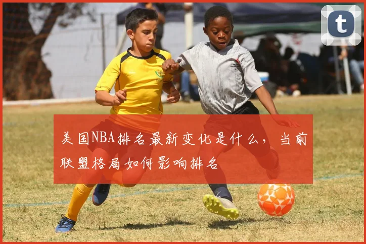 美国NBA排名最新变化是什么，当前联盟格局如何影响排名