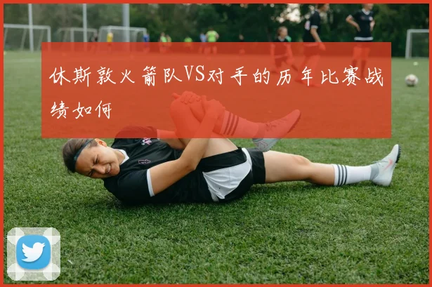 休斯敦火箭队VS对手的历年比赛战绩如何