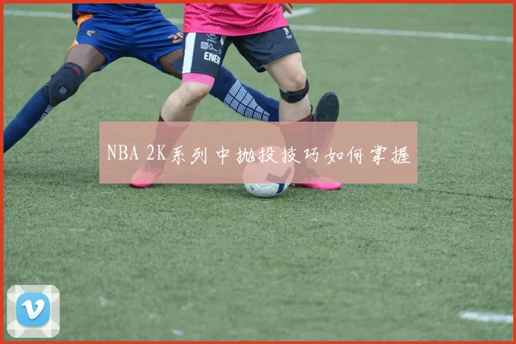 NBA 2K系列中抛投技巧如何掌握