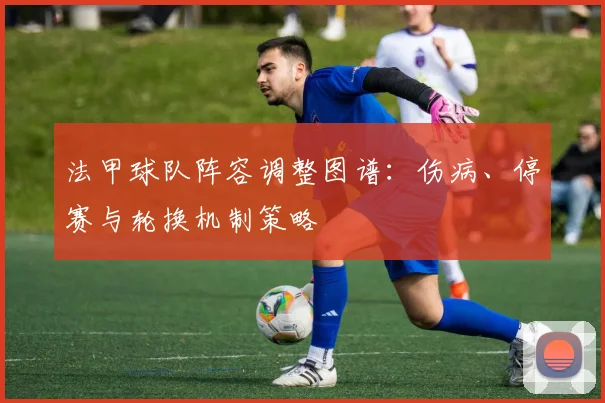 法甲球队阵容调整图谱：伤病、停赛与轮换机制策略
