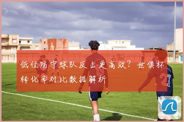 低位防守球队反击更高效？世俱杯转化率对比数据解析